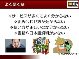 よく聞く話
サービスが多くてよく分からない
組み合わせ方が分からない
使い方が正しいのか分からない
書籍や日本語資料が少ない
© MSクリップアート
 