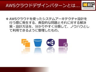 AWSクラウドデザインパターンとは...
 AWSクラウドを使ったシステムアーキテクチャ設計を
行う際に発生する、典型的な問題とそれに対する解決
策・設計方法を、分かりやすく分類して、ノウハウとし
て利用できるように整理したもの。
 