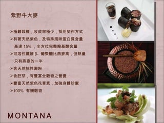 極難栽種，收成率極少， 採用契作方式 有著天然紫色，及特殊風味 蛋白質含量 　 高達 15% ，全方位完整胺基酸含量 可溶性纖維 β-  葡聚醣比燕麥高，但熱量 　只有燕麥的一半 含天然抗性澱粉 含胚芽，有豐富全穀物之營養 豐富天然紫色花青素，加強身體防禦 100%  有機穀物 紫野牛大麥 