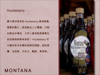 Huckleberry ： 蒙大拿州特有的 Huckleberry 是棕熊最喜愛的點心， 因為無法人工種植，只能在野地中尋找，工作人員笑說是冒著生命危險與棕熊爭食呢！ Huckleberry 可以製成各式各樣的食物及甜點，例如果醬、冰淇淋、巧克力、鬆餅、果茶等。 