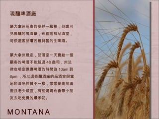 蒙大拿州所產的麥芽一級棒，到處可見現釀的啤酒廠，也都附有品酒室，可供遊客品嚐各種特製的生啤酒。 蒙大拿州規定，品酒室一天賣給一個顧客的啤酒不能超過 48 盎司，州法律也明定供應啤酒的時間為 10am 到 8pm ，所以這些釀酒廠的品酒室與當地的酒吧性質不一樣，常常是高朋滿座且老少咸宜，有些媽媽也會帶小朋友去吃免費的爆米花。  現釀啤酒廠 