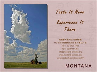 Taste It Here Experience It There 美國蒙大拿州亞太區辦事處 110 台北市信義路五段 5 號 7 樓 D21 室 Tel ： 02-2723 1762 Fax:  02-2723 1763 [email_address] www.montana-chinese.org www.facebook.com/discoverMT 