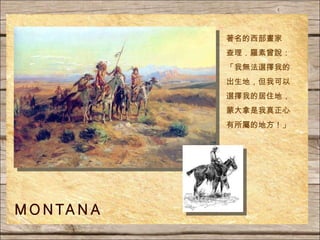 著名的西部畫家 查理．羅素曾說： 「我無法選擇我的出生地，但我可以選擇我的居住地，蒙大拿是我真正心有所屬的地方！」 