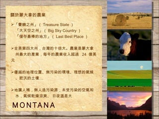 「豐饒之州」（ Treasure State ） 「大天空之州」（ Big Sky Country ） 「僅存最棒的地方」（ Last Best Place ） 全美第四大州，台灣的十倍大。農業是蒙大拿 州最大的產業，每年的農業收入超過  24  億美元 優越的地理位置、無污染的環境、理想的氣候 、肥沃的土壤… 地廣人稀， 無 人造污染源，未受污染的空氣和 水，氣候乾燥涼爽 、 日夜溫差大 關於蒙大拿的農業 