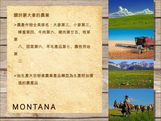 農產作物全美排名：大麥第三、小麥第三、 蜂蜜第四、牛肉第六、豬肉第廿五、牧草第 八、甜菜第六、羊毛產品第七、農牧用地第 二 由 生產 大宗物資 農業產品 轉型為生產附加價 值的農產品 關於蒙大拿的農業   
