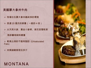 牧場位在蒙大拿州最純淨的環境 長達 20 個月的飼養（一般的 4 倍） 以 天然大麥、黃金小麥桿、紫花苜蓿乾草、 馬鈴薯等飼料餵養 較高比例的不飽和脂肪  (Unsaturated Fats) 肉質細緻香甜且多汁 美國蒙大拿州牛肉 