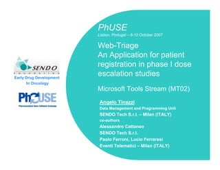 PhUSE
                         Lisbon, Portugal – 8-10 October 2007


                         Web-Triage
                         An Application for patient
                         registration in phase I dose
Early Drug Development
                         escalation studies
      In Oncology
                         Microsoft Tools Stream (MT02)
                          Angelo Tinazzi
                          Data Management and Programming Unit
                          SENDO Tech S.r.l. – Milan (ITALY)
                          co-authors
                          Alessandro Cattaneo
                          SENDO Tech S.r.l.
                          Paolo Ferroni, Lucio Ferraresi
                          Eventi Telematici – Milan (ITALY)
 