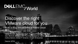 Discover the right
VMware cloud for you
Build to Buy, Virtualization to Hybrid Cloud
Dipak Prasad, Product Manager, Validated Systems, Dell EMC
Dan Mitchell, Strategy and Planning, Enterprise Hybrid Cloud, Dell EMC
Carlos Sotero, Global IT Director, Insight Enterprises
Session MT04
 