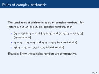 Rules of complex arithmetic
The usual rules of arithmetic apply to complex numbers. For
instance, if z1, z2 and z3 are complex numbers, then
I (z1 + z2) + z3 = z1 + (z2 + z3) and (z1z2)z3 = z1(z2z3)
(associativity)
I z1 + z2 = z2 + z1 and z1z2 = z2z1 (commutativity)
I z1(z2 + z3) = z1z2 + z1z3 (distributivity)
Exercise: Show the complex numbers are commutative.
10 / 44
 