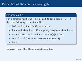 Properties of the complex conjugate
Proposition 1.6
For a complex number z = a + bi and its conjugate z̄ = a − bi,
then the following properties hold:
I Re(z̄) = Re(z) and Im(z̄) = −Im(z).
I If z is real, then z̄ = z. If z is purely imaginary, then z̄ = −z.
I z + z̄ = 2Re(z) = 2a and z − z̄ = 2Im(z)i = 2bi.
I zz̄ = a2 + b2 (see slide: Complex arithmetic 3).
I ¯
z̄ = z.
Exercise: Prove that these properties are true.
11 / 44
 