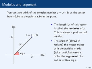Modulus and argument
You can also think of the complex number z = a + bi as the vector
from (0, 0) to the point (a, b) in the plane.
arg z
|z|
z = a + bi
Re
Im
b
a
I The length |z| of this vector
is called the modulus of z.
This is always a positive real
number.
I The angle θ (always in
radians) this vector makes
with the positive x-axis
(taken anticlockwise) is
called the argument of z
and is written arg z.
14 / 44
 