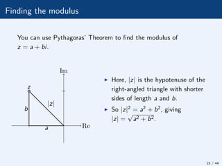 Finding the modulus
You can use Pythagoras’ Theorem to find the modulus of
z = a + bi.
|z|
b
z
Re
Im
a
I Here, |z| is the hypotenuse of the
right-angled triangle with shorter
sides of length a and b.
I So |z|2 = a2 + b2, giving
|z| =
√
a2 + b2.
15 / 44
 