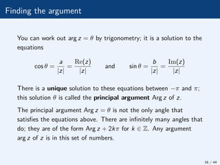 Finding the argument
You can work out arg z = θ by trigonometry; it is a solution to the
equations
cos θ =
a
|z|
=
Re(z)
|z|
and sin θ =
b
|z|
=
Im(z)
|z|
There is a unique solution to these equations between −π and π;
this solution θ is called the principal argument Arg z of z.
The principal argument Arg z = θ is not the only angle that
satisfies the equations above. There are infinitely many angles that
do; they are of the form Arg z + 2kπ for k ∈ Z. Any argument
arg z of z is in this set of numbers.
16 / 44
 