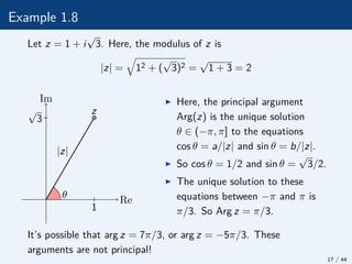 Example 1.8
Let z = 1 + i
√
3. Here, the modulus of z is
|z| =
q
12 + (
√
3)2 =
√
1 + 3 = 2
θ
|z|
z
Re
Im
√
3
1
I Here, the principal argument
Arg(z) is the unique solution
θ ∈ (−π, π] to the equations
cos θ = a/|z| and sin θ = b/|z|.
I So cos θ = 1/2 and sin θ =
√
3/2.
I The unique solution to these
equations between −π and π is
π/3. So Arg z = π/3.
It’s possible that arg z = 7π/3, or arg z = −5π/3. These
arguments are not principal!
17 / 44
 