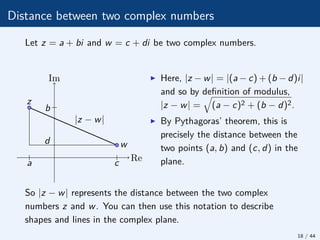 Distance between two complex numbers
Let z = a + bi and w = c + di be two complex numbers.
|z − w|
z
w
Re
Im
b
d
a c
I Here, |z − w| = |(a − c) + (b − d)i|
and so by definition of modulus,
|z − w| =
q
(a − c)2 + (b − d)2.
I By Pythagoras’ theorem, this is
precisely the distance between the
two points (a, b) and (c, d) in the
plane.
So |z − w| represents the distance between the two complex
numbers z and w. You can then use this notation to describe
shapes and lines in the complex plane.
18 / 44
 
