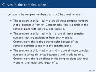 Curves in the complex plane 1
Let z, w, v be complex numbers and c > 0 be a real number.
I The solutions z of |z − w| = c are all those complex numbers
z at a distance c from w. Geometrically, this is a circle in the
complex plane with centre w and radius c.
I The solutions z of |z − w| = |z − v| are all those complex
numbers that are equidistant from both v and w.
Geometrically, this is the perpendicular bisector of the
complex numbers u and v in the complex plane.
I The solutions z of |z − w| + |z − v| = c are all those complex
numbers z whose distances between v and w add up to c.
Geometrically, this is an ellipse in the complex plane with foci
v and w, and major axis length of c.
19 / 44
 
