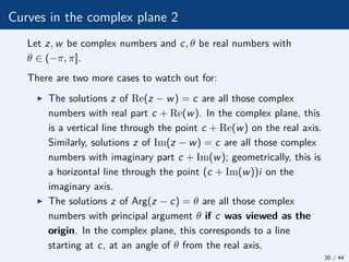 Curves in the complex plane 2
Let z, w be complex numbers and c, θ be real numbers with
θ ∈ (−π, π].
There are two more cases to watch out for:
I The solutions z of Re(z − w) = c are all those complex
numbers with real part c + Re(w). In the complex plane, this
is a vertical line through the point c + Re(w) on the real axis.
Similarly, solutions z of Im(z − w) = c are all those complex
numbers with imaginary part c + Im(w); geometrically, this is
a horizontal line through the point (c + Im(w))i on the
imaginary axis.
I The solutions z of Arg(z − c) = θ are all those complex
numbers with principal argument θ if c was viewed as the
origin. In the complex plane, this corresponds to a line
starting at c, at an angle of θ from the real axis.
20 / 44
 