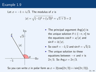 Example 1.9
Let z = −1 + i
√
3. The modulus of z is
|z| =
q
(−1)2 + (
√
3)2 =
√
1 + 3 = 2
θ
|z|
z
Re
Im
√
3
−1
I The principal argument Arg(z) is
the unique solution θ ∈ (−π, π] to
the equations cos θ = a/|z| and
sin θ = b/|z|.
I So cos θ = −1/2 and sin θ =
√
3/2.
I The unique solution to these
equations between −π and π is
2π/3. So Arg z = 2π/3.
So you can write z in polar form as z = 2(cos(2π/3) + i sin(2π/3)).
22 / 44
 