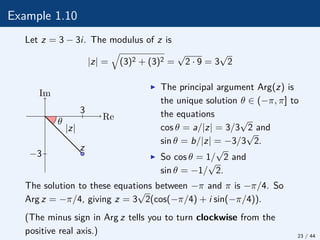 Example 1.10
Let z = 3 − 3i. The modulus of z is
|z| =
q
(3)2 + (3)2 =
√
2 · 9 = 3
√
2
θ
|z|
z
Re
Im
−3
3
I The principal argument Arg(z) is
the unique solution θ ∈ (−π, π] to
the equations
cos θ = a/|z| = 3/3
√
2 and
sin θ = b/|z| = −3/3
√
2.
I So cos θ = 1/
√
2 and
sin θ = −1/
√
2.
The solution to these equations between −π and π is −π/4. So
Arg z = −π/4, giving z = 3
√
2(cos(−π/4) + i sin(−π/4)).
(The minus sign in Arg z tells you to turn clockwise from the
positive real axis.) 23 / 44
 