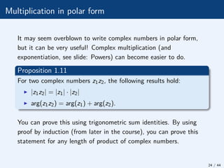 Multiplication in polar form
It may seem overblown to write complex numbers in polar form,
but it can be very useful! Complex multiplication (and
exponentiation, see slide: Powers) can become easier to do.
Proposition 1.11
For two complex numbers z1z2, the following results hold:
I |z1z2| = |z1| · |z2|
I arg(z1z2) = arg(z1) + arg(z2).
You can prove this using trigonometric sum identities. By using
proof by induction (from later in the course), you can prove this
statement for any length of product of complex numbers.
24 / 44
 