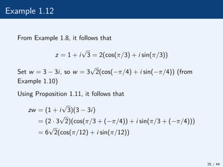 Example 1.12
From Example 1.8, it follows that
z = 1 + i
√
3 = 2(cos(π/3) + i sin(π/3))
Set w = 3 − 3i, so w = 3
√
2(cos(−π/4) + i sin(−π/4)) (from
Example 1.10)
Using Proposition 1.11, it follows that
zw = (1 + i
√
3)(3 − 3i)
= (2 · 3
√
2)(cos(π/3 + (−π/4)) + i sin(π/3 + (−π/4)))
= 6
√
2(cos(π/12) + i sin(π/12))
25 / 44
 