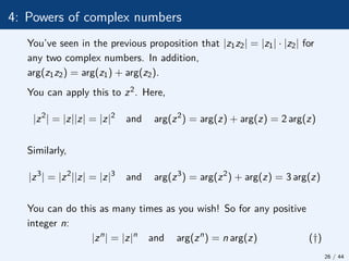 4: Powers of complex numbers
You’ve seen in the previous proposition that |z1z2| = |z1| · |z2| for
any two complex numbers. In addition,
arg(z1z2) = arg(z1) + arg(z2).
You can apply this to z2. Here,
|z2
| = |z||z| = |z|2
and arg(z2
) = arg(z) + arg(z) = 2 arg(z)
Similarly,
|z3
| = |z2
||z| = |z|3
and arg(z3
) = arg(z2
) + arg(z) = 3 arg(z)
You can do this as many times as you wish! So for any positive
integer n:
|zn
| = |z|n
and arg(zn
) = n arg(z) (†)
26 / 44
 