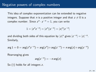 Negative powers of complex numbers
This idea of complex exponentiation can be extended to negative
integers. Suppose that n is a positive integer and that z 6= 0 is a
complex number. Since zn · z−n = 1, you can write
1 = |zn
z−n
| = |zn
||z−n
| = |z|n
|z−n
|
and dividing both sides of this equation by |z|n gives |z−n| = |z|−n.
Similarly,
arg 1 = 0 = arg(zn
z−n
) = arg(zn
)+arg(z−n
) = n arg(z)+arg(z−n
)
Rearranging gives
arg(z−n
) = −n arg(z)
So (†) holds for all integers z.
27 / 44
 