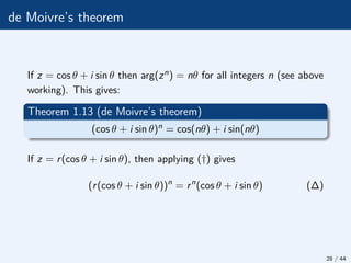 de Moivre’s theorem
If z = cos θ + i sin θ then arg(zn) = nθ for all integers n (see above
working). This gives:
Theorem 1.13 (de Moivre’s theorem)
(cos θ + i sin θ)n = cos(nθ) + i sin(nθ)
If z = r(cos θ + i sin θ), then applying (†) gives
(r(cos θ + i sin θ))n
= rn
(cos θ + i sin θ) (∆)
28 / 44
 