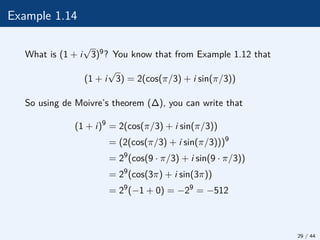Example 1.14
What is (1 + i
√
3)9? You know that from Example 1.12 that
(1 + i
√
3) = 2(cos(π/3) + i sin(π/3))
So using de Moivre’s theorem (∆), you can write that
(1 + i)9
= 2(cos(π/3) + i sin(π/3))
= (2(cos(π/3) + i sin(π/3)))9
= 29
(cos(9 · π/3) + i sin(9 · π/3))
= 29
(cos(3π) + i sin(3π))
= 29
(−1 + 0) = −29
= −512
29 / 44
 
