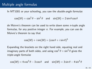 Multiple angle formulas
In MT1001 or your schooling, you saw the double-angle formulas
cos(2θ) = cos2
θ − sin2
θ and sin(2θ) = 2 sin θ cos θ
de Moivre’s theorem can be used to write down some n-tuple angle
formulas, for any positive integer n. For example, you can use de
Moivre’s theorem to say that
cos(3θ) + i sin(3θ) = (cos θ + i sin θ)3
Expanding the brackets on the right hand side, equating real and
imaginary parts of both sides, and using cos2 θ + sin2
θ gives the
triple-angle formulas
cos(3θ) = 4 cos3
θ − 3 cos θ and sin(3θ) = 3 sin θ − 4 sin3
θ
30 / 44
 