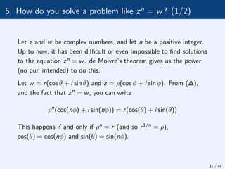 5: How do you solve a problem like zn
= w? (1/2)
Let z and w be complex numbers, and let n be a positive integer.
Up to now, it has been difficult or even impossible to find solutions
to the equation zn = w. de Moivre’s theorem gives us the power
(no pun intended) to do this.
Let w = r(cos θ + i sin θ) and z = ρ(cos φ + i sin φ). From (∆),
and the fact that zn = w, you can write
ρn
(cos(nφ) + i sin(nφ)) = r(cos(θ) + i sin(θ))
This happens if and only if ρn = r (and so r1/n = ρ),
cos(θ) = cos(nφ) and sin(θ) = sin(nφ).
31 / 44
 