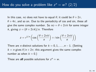 How do you solve a problem like zn
= w? (2/2)
In this case, nφ does not have to equal θ; it could be θ + 2π,
θ + 4π, and so on. Due to the periodicity of cos and sin, these all
give the same complex number. So nφ = θ + 2πk for some integer
k, giving φ = (θ + 2πk)/n. Therefore
z = r1/n

cos

θ + 2πk
n

+ i sin

θ + 2πk
n

There are n distinct solutions for k = 0, 1, . . . , n − 1. (Setting
k = n gives θ/n + 2π; this argument gives the same complex
number as when k = 0.)
These are all possible solutions for zn = w.
32 / 44
 