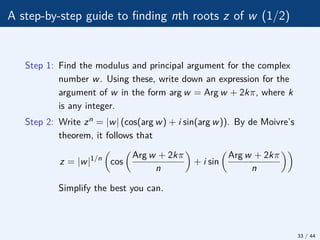 A step-by-step guide to finding nth roots z of w (1/2)
Step 1: Find the modulus and principal argument for the complex
number w. Using these, write down an expression for the
argument of w in the form arg w = Arg w + 2kπ, where k
is any integer.
Step 2: Write zn = |w| (cos(arg w) + i sin(arg w)). By de Moivre’s
theorem, it follows that
z = |w|1/n

cos

Arg w + 2kπ
n

+ i sin

Arg w + 2kπ
n

Simplify the best you can.
33 / 44
 