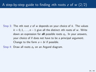 A step-by-step guide to finding nth roots z of w (2/2)
Step 3: The nth root z of w depends on your choice of k. The values
k = 0, 1, . . . , n − 1 give all the distinct nth roots of w. Write
down an expression for all possible roots zk. In your answers,
your choice of θ does not have to be a principal argument.
Change to the form a + bi if possible.
Step 4: Draw all roots zk on an Argand diagram.
34 / 44
 