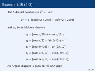 Example 1.15 (2/3)
The 5 distinct solutions to z5 = i are:
zn = 1 · (cos(π/2 + 2kπ) + sin(π/2 + 2kπ))
and so, by de Moivre’s theorem
z0 = (cos (π/10) + i sin (π/10))
z1 = (cos (π/2) + i sin (π/2)) = i
z2 = (cos (9π/10) + i sin (9π/10))
z3 = (cos (13π/10) + i sin (13π/10))
z4 = (cos (17π/10) + i sin (17π/10))
An Argand diagram is given on the next page.
36 / 44
 
