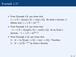 Example 1.17
I From Example 1.8, you know that
1 + i
√
3 = 2(cos(π/3) + i sin(π/3)). By Euler’s formula, it
follows that 1 + i
√
3 = 2eiπ/3.
I From Example 1.9, you know that
−1 + i
√
3 = 2(cos(2π/3) + i sin(2π/3)). So by Euler’s
formula, −1 + i
√
3 = 2ei2π/3.
I From Example 1.10, you know that
3 − 3i = 3
√
2(cos(−π/4) + i sin(−π/4)). Therefore
3 − 3i = 3
√
2e−iπ/4 by Euler’s formula.
40 / 44
 