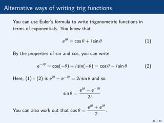 Alternative ways of writing trig functions
You can use Euler’s formula to write trigonometric functions in
terms of exponentials. You know that
eiθ
= cos θ + i sin θ (1)
By the properties of sin and cos, you can write
e−iθ
= cos(−θ) + i sin(−θ) = cos θ − i sin θ (2)
Here, (1) - (2) is eiθ − e−iθ = 2i sin θ and so
sin θ =
eiθ − e−iθ
2i
You can also work out that cos θ =
eiθ + eiθ
2
.
41 / 44
 