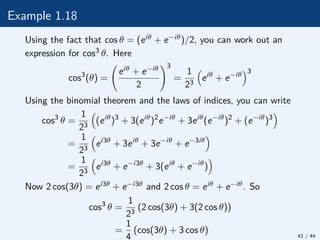 Example 1.18
Using the fact that cos θ = (eiθ + e−iθ)/2, you can work out an
expression for cos3 θ. Here
cos3
(θ) =
eiθ + e−iθ
2
!3
=
1
23

eiθ
+ e−iθ
3
Using the binomial theorem and the laws of indices, you can write
cos3
θ =
1
23

(eiθ
)3
+ 3(eiθ
)2
e−iθ
+ 3eiθ
(e−iθ
)2
+ (e−iθ
)3

=
1
23

ei3θ
+ 3eiθ
+ 3e−iθ
+ e−3iθ

=
1
23

ei3θ
+ e−i3θ
+ 3(eiθ
+ e−iθ
)

Now 2 cos(3θ) = ei3θ + e−i3θ and 2 cos θ = eiθ + e−iθ. So
cos3
θ =
1
23
(2 cos(3θ) + 3(2 cos θ))
=
1
4
(cos(3θ) + 3 cos θ) 42 / 44
 