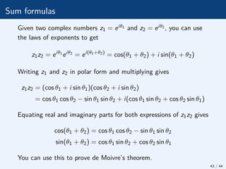 Sum formulas
Given two complex numbers z1 = eiθ1 and z2 = eiθ2 , you can use
the laws of exponents to get
z1z2 = eiθ1
eiθ2
= ei(θ1+θ2)
= cos(θ1 + θ2) + i sin(θ1 + θ2)
Writing z1 and z2 in polar form and multiplying gives
z1z2 = (cos θ1 + i sin θ1)(cos θ2 + i sin θ2)
= cos θ1 cos θ2 − sin θ1 sin θ2 + i(cos θ1 sin θ2 + cos θ2 sin θ1)
Equating real and imaginary parts for both expressions of z1z2 gives
cos(θ1 + θ2) = cos θ1 cos θ2 − sin θ1 sin θ2
sin(θ1 + θ2) = cos θ1 sin θ2 + cos θ2 sin θ1
You can use this to prove de Moivre’s theorem.
43 / 44
 