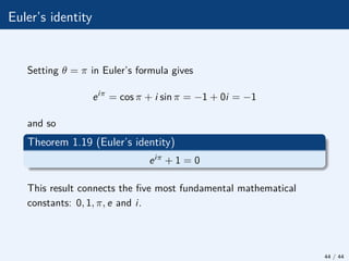 Euler’s identity
Setting θ = π in Euler’s formula gives
eiπ
= cos π + i sin π = −1 + 0i = −1
and so
Theorem 1.19 (Euler’s identity)
eiπ + 1 = 0
This result connects the five most fundamental mathematical
constants: 0, 1, π, e and i.
44 / 44
 