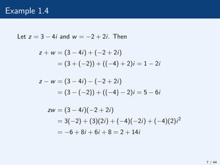 Example 1.4
Let z = 3 − 4i and w = −2 + 2i. Then
z + w = (3 − 4i) + (−2 + 2i)
= (3 + (−2)) + ((−4) + 2)i = 1 − 2i
z − w = (3 − 4i) − (−2 + 2i)
= (3 − (−2)) + ((−4) − 2)i = 5 − 6i
zw = (3 − 4i)(−2 + 2i)
= 3(−2) + (3)(2i) + (−4)(−2i) + (−4)(2)i2
= −6 + 8i + 6i + 8 = 2 + 14i
7 / 44
 