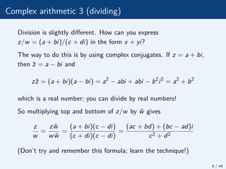 Complex arithmetic 3 (dividing)
Division is slightly different. How can you express
z/w = (a + bi)/(c + di) in the form x + yi?
The way to do this is by using complex conjugates. If z = a + bi,
then z̄ = a − bi and
zz̄ = (a + bi)(a − bi) = a2
− abi + abi − b2
i2
= a2
+ b2
which is a real number; you can divide by real numbers!
So multiplying top and bottom of z/w by w̄ gives
z
w
=
zw̄
ww̄
=
(a + bi)(c − di)
(c + di)(c − di)
=
(ac + bd) + (bc − ad)i
c2 + d2
(Don’t try and remember this formula; learn the technique!)
8 / 44
 