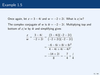 Example 1.5
Once again, let z = 3 − 4i and w = −2 + 2i. What is z/w?
The complex conjugate of w is w̄ = −2 − 2i. Multiplying top and
bottom of z/w by w̄ and simplifying gives
z
w
=
3 − 4i
−2 + 2i
=
(3 − 4i)(−2 − 2i)
(−2 + 2i)(−2 − 2i)
=
−6 − 6i + 8i + 8i2
4 − 4i + 4i − 4i2
=
−14 + 2i
8
= −
7
4
+
i
4
9 / 44
 