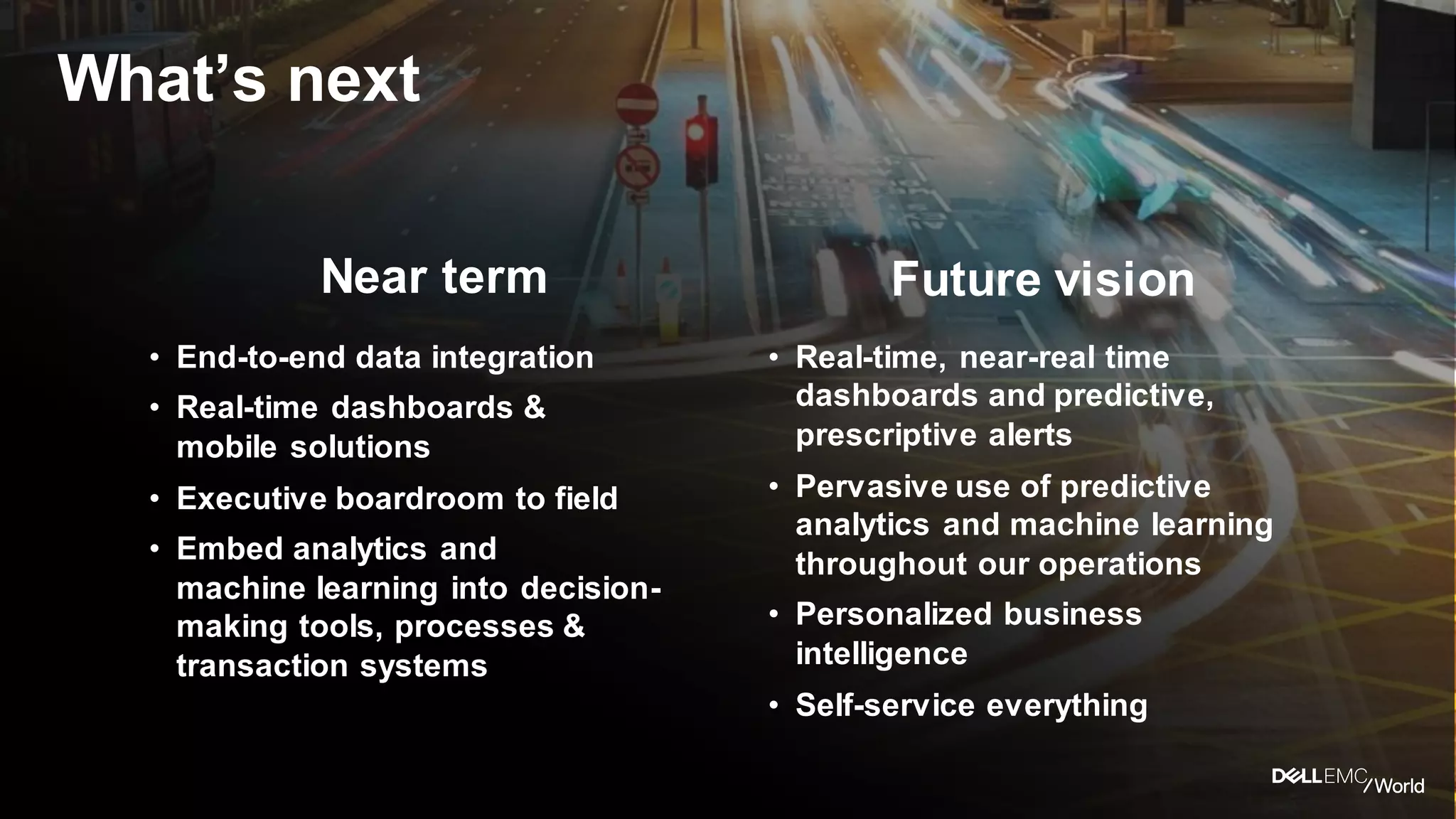Dell - Internal Use - Confidential
What’s next
• End-to-end data integration
• Real-time dashboards &
mobile solutions
• Executive boardroom to field
• Embed analytics and
machine learning into decision-
making tools, processes &
transaction systems
• Real-time, near-real time
dashboards and predictive,
prescriptive alerts
• Pervasive use of predictive
analytics and machine learning
throughout our operations
• Personalized business
intelligence
• Self-service everything
Near term Future vision
 