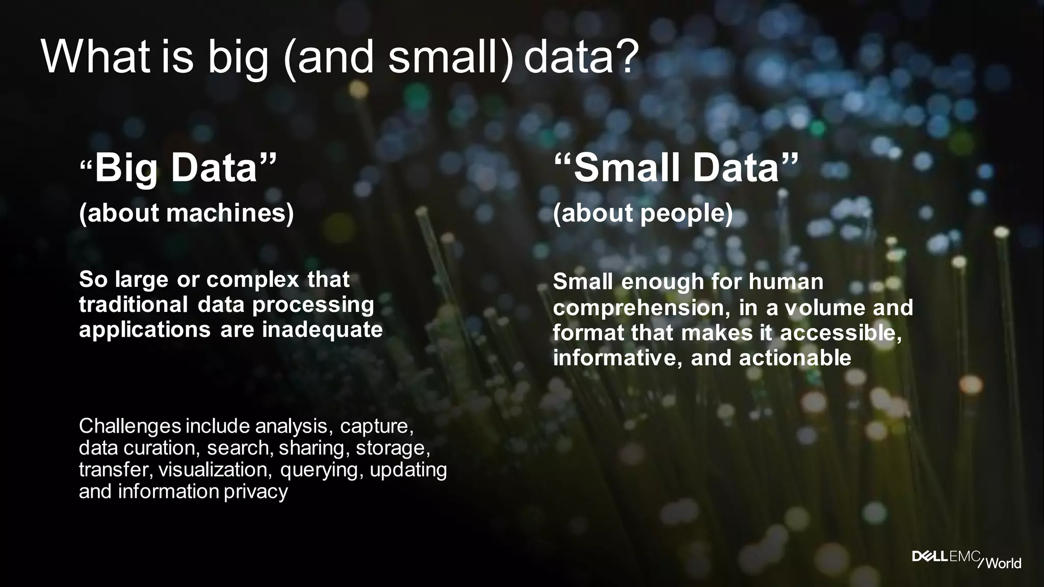 Dell - Internal Use - Confidential
What is big (and small) data?
“Big Data”
(about machines)
So large or complex that
traditional data processing
applications are inadequate
Challenges include analysis, capture,
data curation, search, sharing, storage,
transfer, visualization, querying, updating
and information privacy
“Small Data”
(about people)
Small enough for human
comprehension, in a volume and
format that makes it accessible,
informative, and actionable
 