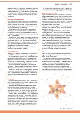 ( Разговор с женщиной ) 
[ 105 ] — АВГУСТ – СЕНТЯБРЬ 2014 
обвинять других, что они не понимают, как мне 
тяжело, и не уделяют достаточно внимания, 
важно выбираться из дома, видеть людей. Важ- 
но заботиться о себе, не стыдиться быть эгоис- 
тичной, потому что у меня должны быть силы 
на двоих». 
Смерть близкого человека 
Болезнь и смерть близких всегда неожиданны. 
И эта неожиданность и стремительность подка- 
шивает больше всего. Горе — ответная реакция 
на потерю, естественный способ, которым мы 
устанавливаем связь с жизнью. 
Разрешайте себе горевать. Это нормально. 
Это нужно. Не надо подавлять чувства, важно 
их пережить. Не стесняйтесь просить семью о 
поддержке и давайте им возможность проявить 
себя в заботе о вас. 
Существует пять стадий горя, о них написала 
американский психолог Элизабет Кюблер-Росс: 
отрицание, злость, торг, депрессия, принятие. 
Последовательность у каждого может быть своя, 
но к принятию прийти почти невозможно, не 
побывав в остальных состояниях. 
Эта реакция и эти чувства нормальны, они не 
являются признаками слабости. 
Насилие в семье 
Задайте себе вопрос: почему это произошло со 
мной? Это случайность или закономерность? 
Если вам грозит опасность — заручитесь под- 
держкой близких, обратитесь к специалистам. 
Обратитесь к психологу. В идеале парой, если 
не получается — в одиночку. Доверяйте интуи- 
ции, она еще никогда не обманывала. 
Если оскорбления переходят в физическое 
насилие — уходите. Ваша безопасность важнее. 
Лучше потерять отношения, чем жизнь. 
В любом случае, не отказывайтесь от помощи 
психолога, наставника, учителя, близкого чело- 
века — у кого к чему лежит сердце. Если это не 
помогает, возможно, настало время для расста- 
вания. 
Бесплодие 
У меня есть четыре знакомые семьи, в которых 
существует проблема бесплодия. Как они спра- 
вились с этой проблемой? 
Конечно, все они очень переживали, затем 
лечились, но когда совсем ничего не получа- 
лось, то одна семья просто усыновила детей, и 
теперь они очень счастливы. Вторая посвятила 
себя путешествиям и открыла собачий приют. 
Третья семья, к сожалению — а на самом деле, 
как оказалось, к счастью — распалась. Оба всту- 
пили в новый брак, и теперь они — счастливые 
мама и папа. Оказалось, что дело было не в бес- 
плодии, а несовместимости. Кстати, по еврей- 
скому закону, муж и жена, если у них нет детей 
после 10 лет брака, обычно разводятся, потому 
что, возможно, в другом браке все получится. 
В четвертой семье тоже есть дети — у них по- 
явилась девочка благодаря суррогатной матери. 
Наркотики и алкоголизм 
Наркомания и алкоголизм считаются семейны- 
ми заболеваниями. Это не просто болезни тела, 
это болезни души. Ведь даже после того, как 
снимают физическую зависимость, психологи- 
ческая остается, и ее лечение дольше и сложнее. 
Как вести себя членам семьи, если с близким 
человеком происходит беда? 
Запомните главное: работа со специалистом 
поможет только в том случае, если сам человек- 
захочет лечиться. 
Эффективная реабилитация должна обяза- 
тельно включать в себя работу с родственни- 
ками. Наркомания и алкоголизм — проблемы 
семьи, а не отдельного индивидуума. Это могут 
быть встречи самих зависимых в малых груп- 
пах, отдельная работа с родственниками, а 
также семейные сессии, где все ее члены зано- 
во учатся строить отношения. В таких семьях 
часто подавляются чувства: на терапевтических 
сессиях пациенты не боятся говорить о своих 
эмоцияхоткрыто, и после этих сеансов семья 
выходит на новую ступень отношений. 
*** 
К моему удивлению, большинство людей, с ко- 
торыми я встречалась, не жалеют, что прошли 
через такие испытания. 
То, как именно стресс влияет на человека, 
зависит от отношения к происходящему. Если 
вы, не унывая, преодолеваете сложности, идете 
вперед и хотите жить, если вы думаете, что 
стресс учит новому и демонстрирует другие 
стороны бытия, то скорее всего вы проживе- 
те долгую, полную, запоминающуюся жизнь и 
приобретете бесценный опыт, друзей и знания. 
