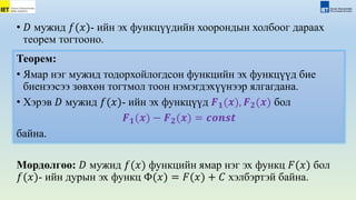 • 𝐷 мужид 𝑓(𝑥)- ийн эх функцүүдийн хоорондын холбоог дараах
теорем тогтооно.
Мөрдөлгөө: 𝐷 мужид 𝑓(𝑥) функцийн ямар нэг эх функц 𝐹(𝑥) бол
𝑓(𝑥)- ийн дурын эх функц Φ(𝑥) = 𝐹(𝑥) + 𝐶 хэлбэртэй байна.
Теорем:
• Ямар нэг мужид тодорхойлогдсон функцийн эх функцүүд бие
биенээсээ зөвхөн тогтмол тоон нэмэгдэхүүнээр ялгагдана.
• Хэрэв 𝐷 мужид 𝑓(𝑥)- ийн эх функцүүд 𝑭𝟏(𝒙), 𝑭𝟐(𝒙) бол
𝑭𝟏(𝒙) − 𝑭𝟐(𝒙) = 𝒄𝒐𝒏𝒔𝒕
байна.
 