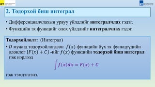2. Тодорxой биш интеграл
Тодорхойлолт: (Интеграл)
• 𝐷 мужид тодорхойлогдсон 𝑓(𝑥) функцийн бүх эх функцүүдийн
олонлог 𝐹(𝑥) + 𝐶 -ийг 𝑓(𝑥) функцийн тодорхой биш интеграл
гэж нэрлээд
𝒇 𝒙 𝒅𝒙 = 𝑭(𝒙) + 𝑪
гэж тэмдэглэнэ.
• Дифференциалчлахын урвуу үйлдлийг интегралчлах гэдэг.
• Функцийн эх функцийг олох үйлдлийг интегралчлах гэдэг.
 