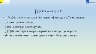 𝑓 𝑥 𝑑𝑥 = 𝐹(𝑥) + 𝐶
• 𝑓 𝑥 𝑑𝑥 –ийг уншихдаа “интеграл эф икс дэ икс” гэж уншдаг.
• - интегралын тэмдэг,
• 𝑓(𝑥)- интеграл доорх функц,
• 𝑓(𝑥)𝑑𝑥- интеграл доорх илэрхийлэл гэж тус тус нэрлэнэ.
• 𝑑𝑥 нь тухайн интегралын хувьсагч нь 𝑥 болохыг илтгэдэг.
 
