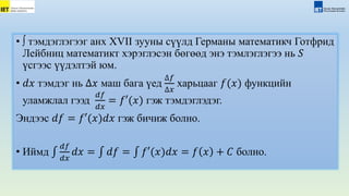 • ∫ тэмдэглэгээг анх XVII зууны сүүлд Германы математикч Готфрид
Лейбниц математикт хэрэглэсэн бөгөөд энэ тэмлэглэгээ нь 𝑆
үсгээс үүдэлтэй юм.
• 𝑑𝑥 тэмдэг нь ∆𝑥 маш бага үед
∆𝑓
∆𝑥
харьцааг 𝑓(𝑥) функцийн
уламжлал гээд
𝑑𝑓
𝑑𝑥
= 𝑓′(𝑥) гэж тэмдэглэдэг.
Эндээс 𝑑𝑓 = 𝑓′(𝑥)𝑑𝑥 гэж бичиж болно.
• Иймд
𝑑𝑓
𝑑𝑥
𝑑𝑥 = 𝑑𝑓 = 𝑓′(𝑥)𝑑𝑥 = 𝑓 𝑥 + 𝐶 болно.
 